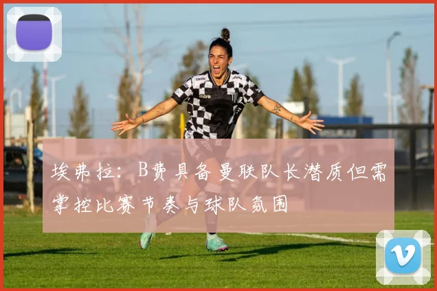 埃弗拉：B费具备曼联队长潜质但需掌控比赛节奏与球队氛围