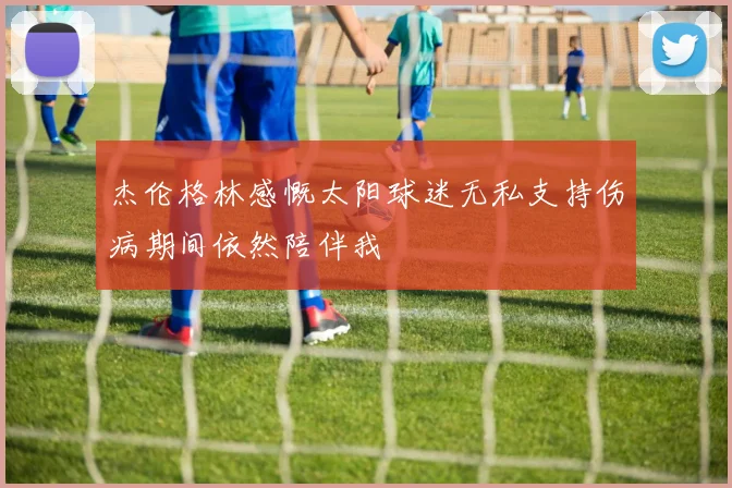 杰伦格林感慨太阳球迷无私支持伤病期间依然陪伴我