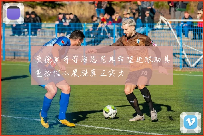 莫德里奇寄语恩昆库希望进球助其重拾信心展现真正实力