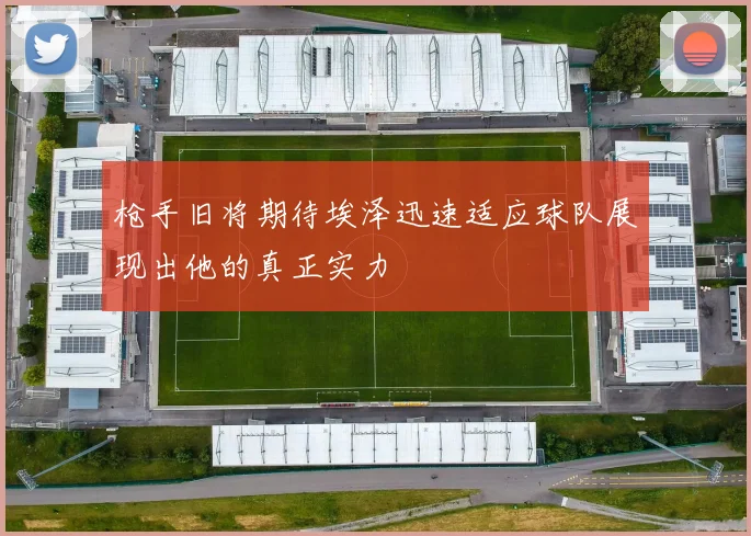 枪手旧将期待埃泽迅速适应球队展现出他的真正实力