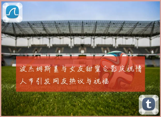 波杰姆斯基与女友甜蜜合影庆祝情人节引发网友热议与祝福