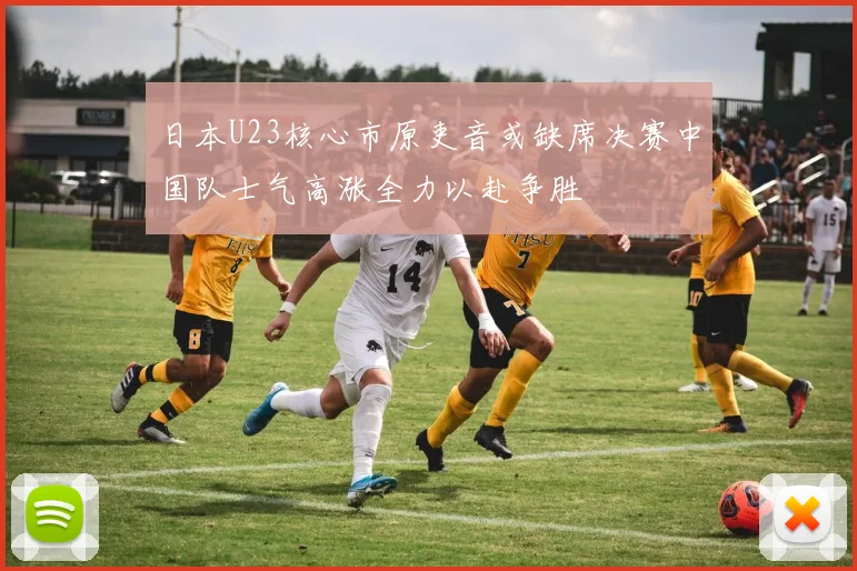 日本U23核心市原吏音或缺席决赛中国队士气高涨全力以赴争胜