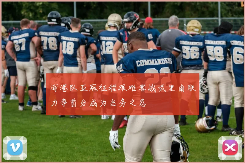 海港队亚冠征程艰难客战武里南联力争首分成为当务之急