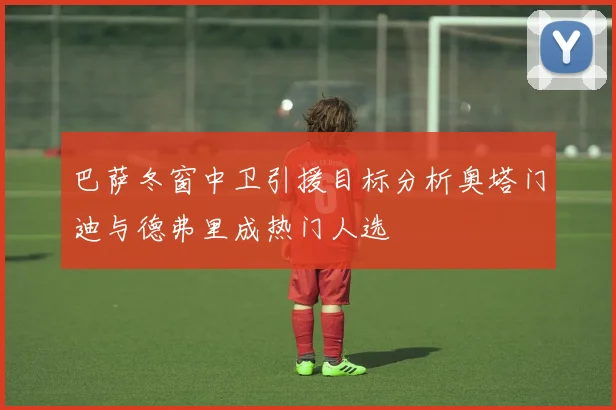 巴萨冬窗中卫引援目标分析奥塔门迪与德弗里成热门人选