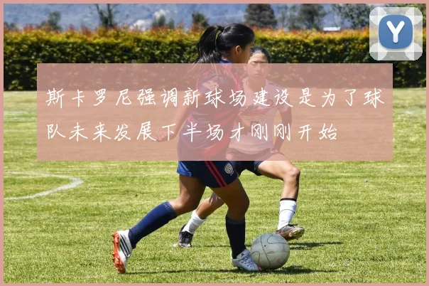 斯卡罗尼强调新球场建设是为了球队未来发展下半场才刚刚开始