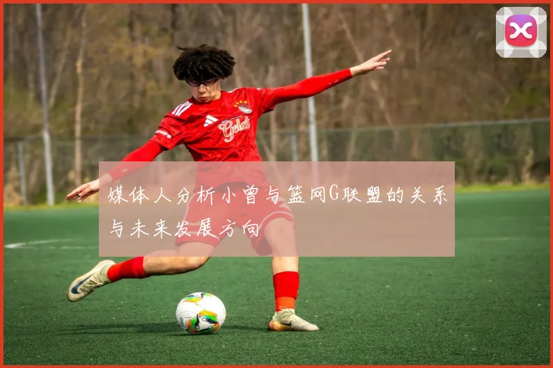 媒体人分析小曾与篮网G联盟的关系与未来发展方向