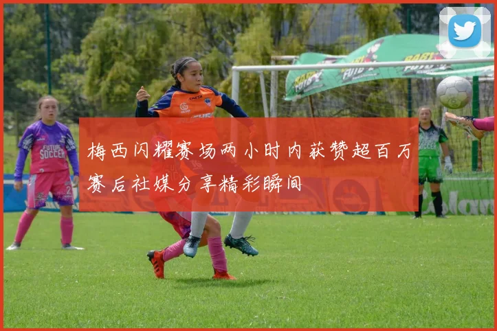 梅西闪耀赛场两小时内获赞超百万赛后社媒分享精彩瞬间