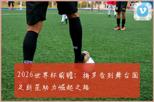 2026世界杯前瞻：梅罗告别舞台国足新星助力崛起之路