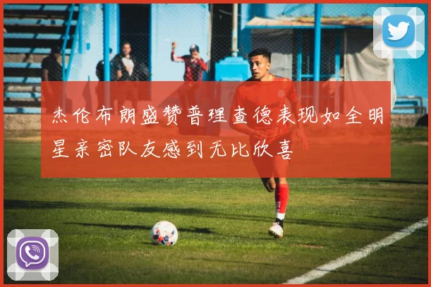 杰伦布朗盛赞普理查德表现如全明星亲密队友感到无比欣喜