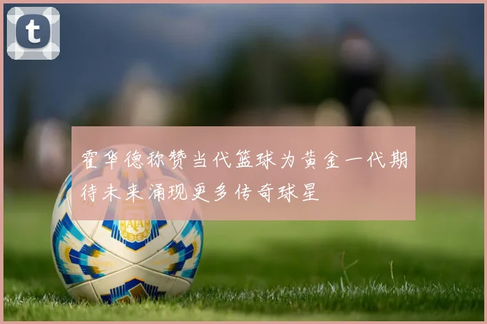 霍华德称赞当代篮球为黄金一代期待未来涌现更多传奇球星