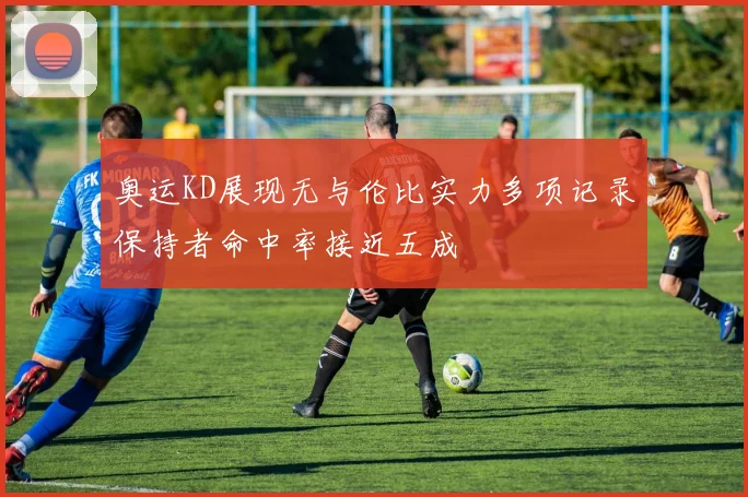 奥运KD展现无与伦比实力多项记录保持者命中率接近五成