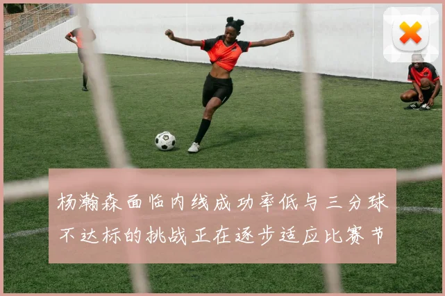 杨瀚森面临内线成功率低与三分球不达标的挑战正在逐步适应比赛节奏