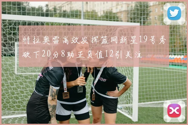 特拉奥雷高效发挥篮网新星19号秀砍下20分8助正负值12引关注