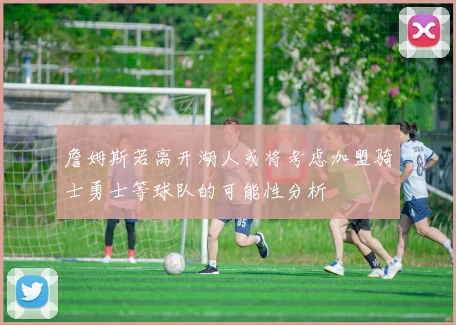 詹姆斯若离开湖人或将考虑加盟骑士勇士等球队的可能性分析