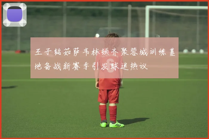王子铭茹萨韦林顿齐聚蓉城训练基地备战新赛季引发球迷热议
