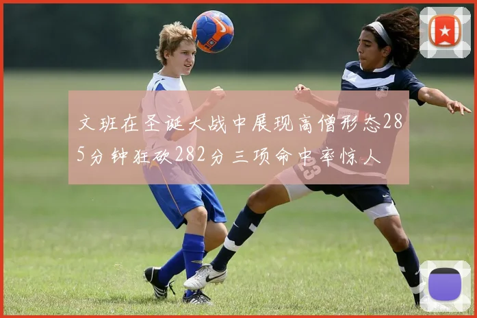 文班在圣诞大战中展现高僧形态285分钟狂砍282分三项命中率惊人