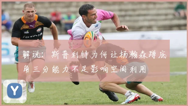 解说：斯普利特为何让杨瀚森蹲底角三分能力不足影响空间利用