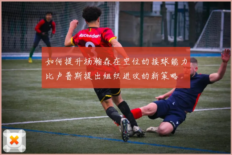 如何提升杨瀚森在空位的接球能力比卢普斯提出组织进攻的新策略