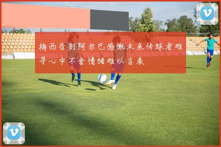 梅西告别阿尔巴感慨未来传球者难寻心中不舍情绪难以言表
