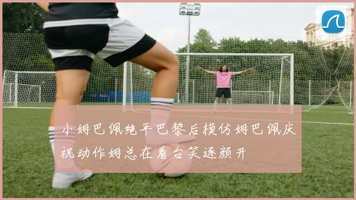 小姆巴佩绝平巴黎后模仿姆巴佩庆祝动作姆总在看台笑逐颜开