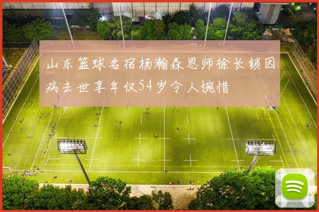 山东篮球名宿杨瀚森恩师徐长锁因病去世享年仅54岁令人惋惜