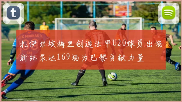 扎伊尔埃梅里创造法甲U20球员出场新纪录达169场为巴黎贡献力量