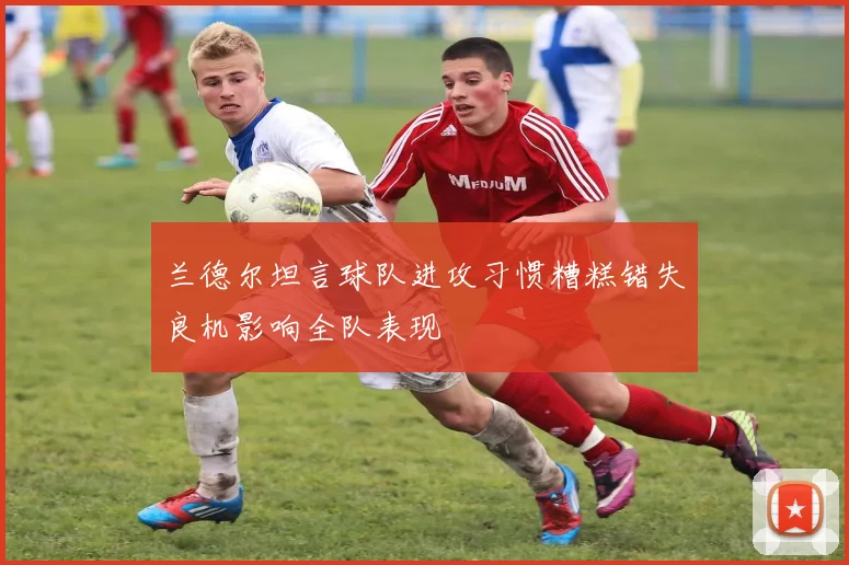兰德尔坦言球队进攻习惯糟糕错失良机影响全队表现
