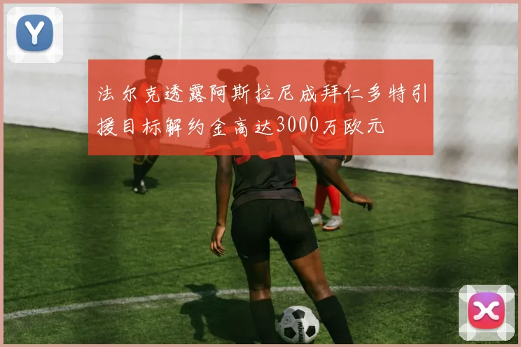 法尔克透露阿斯拉尼成拜仁多特引援目标解约金高达3000万欧元