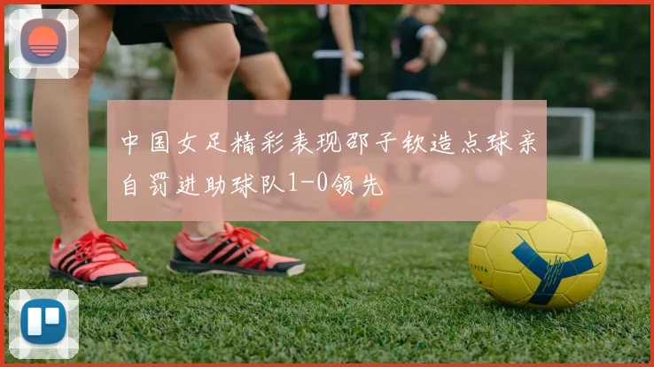 中国女足精彩表现邵子钦造点球亲自罚进助球队1-0领先