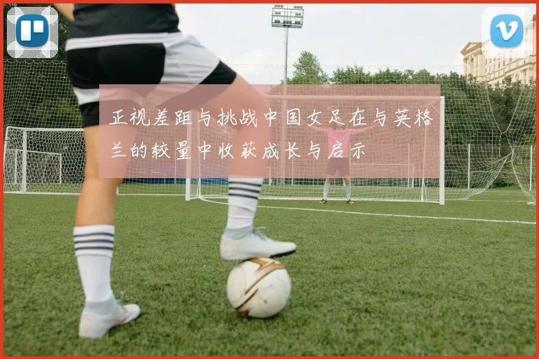 正视差距与挑战中国女足在与英格兰的较量中收获成长与启示