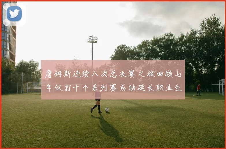詹姆斯连续八次总决赛之旅回顾七年仅打十个系列赛或助延长职业生涯