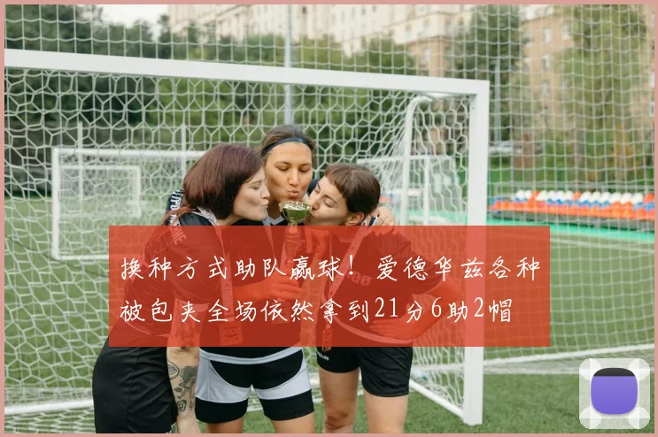 换种方式助队赢球！爱德华兹各种被包夹全场依然拿到21分6助2帽