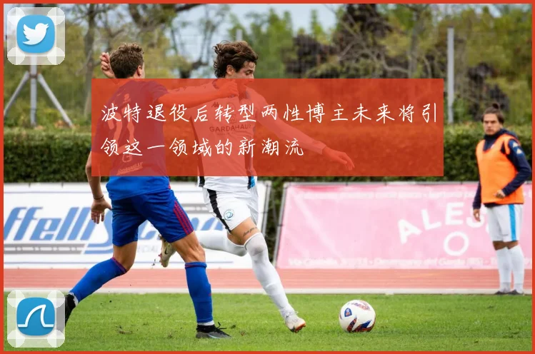 波特退役后转型两性博主未来将引领这一领域的新潮流