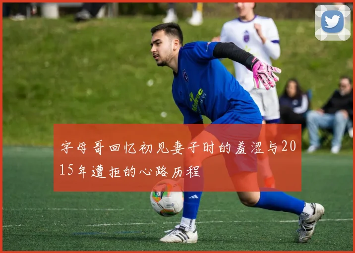 字母哥回忆初见妻子时的羞涩与2015年遭拒的心路历程