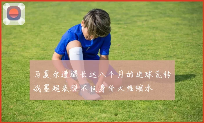 马夏尔遭遇长达八个月的进球荒转战墨超表现不佳身价大幅缩水