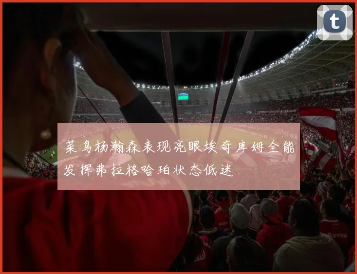 菜鸟杨瀚森表现亮眼埃奇库姆全能发挥弗拉格哈珀状态低迷