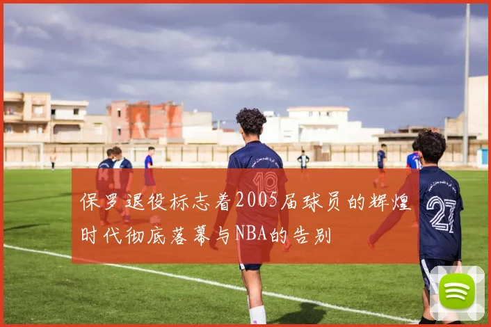 保罗退役标志着2005届球员的辉煌时代彻底落幕与NBA的告别